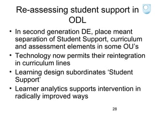Re-assessing student support in
ODL
• In second generation DE, place meant
separation of Student Support, curriculum
and assessment elements in some OU’s
• Technology now permits their reintegration
in curriculum lines
• Learning design subordinates ‘Student
Support’
• Learner analytics supports intervention in
radically improved ways
28

 