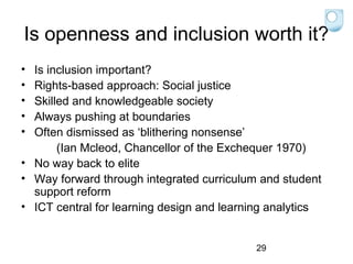 Is openness and inclusion worth it?
•
•
•
•
•

Is inclusion important?
Rights-based approach: Social justice
Skilled and knowledgeable society
Always pushing at boundaries
Often dismissed as ‘blithering nonsense’
(Ian Mcleod, Chancellor of the Exchequer 1970)
• No way back to elite
• Way forward through integrated curriculum and student
support reform
• ICT central for learning design and learning analytics

29

 