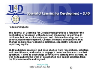 Focus and Scope
The Journal of Learning for Development provides a forum for the
publication of research with a focus on innovation in learning, in
particular but not exclusively open and distance learning, and its
contribution to development. Content includes interventions that
change social and/or economic relations, especially in terms of
improving equity.
JL4D publishes research and case studies from researchers, scholars
and practitioners, and seeks to engage a broad audience across that
spectrum. It aims to encourage contributors starting their careers, as
well as to publish the work of established and senior scholars from
the Commonwealth and beyond.
www.jl4d.org
Editor-in-Chief Alan Tait

32

 