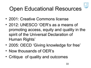 Open Educational Resources
• 2001: Creative Commons license
• 2012: UNESCO ‘OER’s as a means of
promoting access, equity and quality in the
spirit of the Universal Declaration of
Human Rights’
• 2005: OECD ‘Giving knowledge for free’
• Now thousands of OER’s
• Critique of quality and outcomes
33

 