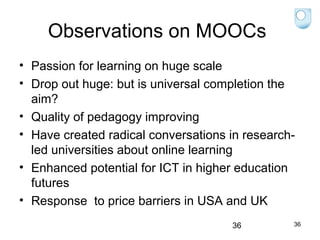 Observations on MOOCs
• Passion for learning on huge scale
• Drop out huge: but is universal completion the
aim?
• Quality of pedagogy improving
• Have created radical conversations in researchled universities about online learning
• Enhanced potential for ICT in higher education
futures
• Response to price barriers in USA and UK
36

36

 