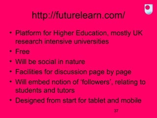 http://futurelearn.com/
• Platform for Higher Education, mostly UK
research intensive universities
• Free
• Will be social in nature
• Facilities for discussion page by page
• Will embed notion of ‘followers’, relating to
students and tutors
• Designed from start for tablet and mobile
37

 