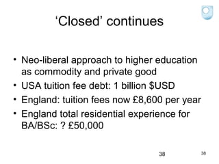 ‘Closed’ continues
• Neo-liberal approach to higher education
as commodity and private good
• USA tuition fee debt: 1 billion $USD
• England: tuition fees now £8,600 per year
• England total residential experience for
BA/BSc: ? £50,000
38

38

 