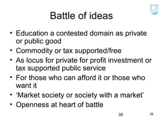 Battle of ideas
• Education a contested domain as private
or public good
• Commodity or tax supported/free
• As locus for private for profit investment or
tax supported public service
• For those who can afford it or those who
want it
• ‘Market society or society with a market’
• Openness at heart of battle
39

39

 