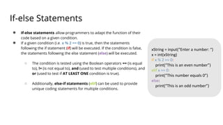 If-else Statements
● If-else statements allow programmers to adapt the function of their
code based on a given condition.
● If a given condition (i.e. x % 2 == 0) is true, then the statements
following the if statement (if) will be executed. If the condition is false,
the statements following the else statement (else) will be executed.
○ The condition is tested using the Boolean operators == (is equal
to), != (is not equal to), and (used to test multiple conditions), and
or (used to test if AT LEAST ONE condition is true).
○ Additionally, else-if statements (elif) can be used to provide
unique coding statements for multiple conditions.
xString = input(“Enter a number: “)
x = int(xString)
if x % 2 == 0:
print(“This is an even number”)
elif x == 0:
print(“This number equals 0”)
else:
print(“This is an odd number”)
 