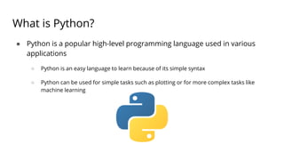 What is Python?
● Python is a popular high-level programming language used in various
applications
○ Python is an easy language to learn because of its simple syntax
○ Python can be used for simple tasks such as plotting or for more complex tasks like
machine learning
 