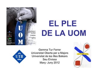 EL PLE
        DE LA UOM
      Gemma Tur Ferrer
Universitat Oberta per a Majors
Universitat de les Illes Balears
          Seu Eivissa
       Març- Juny 2012
 