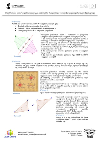 Projekt „Uczeń online” współfinansowany ze środków Unii Europejskiej w ramach Europejskiego Funduszu Społecznego
www.UczenOnline.pl
e-mail: uczen_online@supermemo.pl
SuperMemo World sp. z o.o.
ul. Romana Maya 1
61-371 Poznań
Wniosek:
Punkt B jest symetryczny do punktu A względem prostej k, gdy:
 Odcinek AB jest prostopadły do prostej k,
 Punkty A i B leżą po przeciwnych stronach prostej k.
 Odległości punktów A i B od prostej k są równe.
Nauczyciel prezentuje aplet 1 wykonany w programie
Geogebra dot. symetrii figur względem prostej k (rysunek 1)
1. Za pomocą myszki nauczyciel zmienia położenie punktu A,
zmieniając w ten sposób odległość tego punktu od prostej k.
Uczniowie obserwują, jak zmienia się równocześnie położenie
punktu A'. Co możecie powiedzieć o tych odległościach?
2. Identycznie postępuje z punktami: B, C, D Jak zmieniają się
położenia punktów: B', C', D'.
3. Za pomocą myszki zmienia położenie prostej k względem
figury ABCD.
4. Co możecie powiedzieć o położeniu figur ABCD i A'B'C'D'
względem prostej k?
Wniosek:
Prosta k dla punktów A i A’ jest ich symetralną. Może zdarzyć się, że punkt A pokryje się z A’,
stanie się tak, gdy punkt A znajdzie się na prostej k. Punkty A i A’ nie mogą się nigdy znaleźć po
tej samej stronie prostej k
Nauczyciel prezentuje serwetkę (rozumek 2). We wzorze
serwetki widać pewną symetrię, choć nie istnieje żadna prosta,
względem której obie części wzoru byłyby symetryczne.
Co możemy powiedzieć o wzajemnym położeniu figur
przedstawionych na serwetce?
Uczniowie:
Jeżeli połączmy odcinkami niektóre odpowiadające sobie punkty
np. szypułki jabłek i szypułki gruszek, to dorysowane odcinki
przetną się jednym punkcie.
Wniosek:
Figury na serwetce są symetryczne do siebie względem punktu
Nauczyciel prezentuje aplet 2 wykonany
w programie Geogebra dot. symetrii figur
względem prostej (rysunek 3) Za pomocą
myszki nauczyciel zmienia poleżenie
wierzchołków trójkąta ABC oraz punktu D.
Uczniowie obserwują, jak zmienia się
równocześnie położenie punktów
odpowiednich A’, B’, C'. Co możecie
powiedzieć o tych odległościach?
Wniosek:
Punkty A i A’ są symetryczne do siebie
względem punktu D, punkt D jest środkiem
odcinka AA’.
Rysunek 2
Rysunek 3
Rysunek 1
 