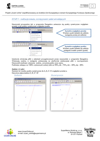 Projekt „Uczeń online” współfinansowany ze środków Unii Europejskiej w ramach Europejskiego Funduszu Społecznego
www.UczenOnline.pl
e-mail: uczen_online@supermemo.pl
SuperMemo World sp. z o.o.
ul. Romana Maya 1
61-371 Poznań
ETAP 3 – realizacja tematu, rozwiązywanie zadań utrwalających
Nauczyciel przypomina jak w programie Geogebra umieszcza się punkty symetryczne względem
prostej, a jak punkty symetryczne względem punktu
Uczniowie otwierają pliki z zdaniami przygotowanymi przez nauczyciela w programie Geogebra.
Wykonują zadnia, a następnie umieszczają na platformie edukacyjnej pliki z rozwiązaniami.
Nauczyciel analizuje wykonane zadnia, przyznaj punkty oraz oceny.
Punktacja: celujący za 100% wykonanych zadań, bdb za 90%, db - 75%, dst. - 50%, dp - 30%
Zadnie 1 (1 pkt.)
Zaznacz na rysunku punkty symetryczne do A, B, C i D względem prostej a.
Nazwij je odpowiednio A', B', C' i D'
Zadanie Rozwiązanie
Symetria względem prostej:
Wybierz punkt (obiekt) do odbicia
następnie prostą (oś odbicia)
Symetria względem punktu:
Wybierz punkt (obiekt) do odbicia
następnie środek symetrii (punkt)
 