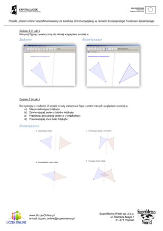 Projekt „Uczeń online” współfinansowany ze środków Unii Europejskiej w ramach Europejskiego Funduszu Społecznego
www.UczenOnline.pl
e-mail: uczen_online@supermemo.pl
SuperMemo World sp. z o.o.
ul. Romana Maya 1
61-371 Poznań
Zadnie 2 (1 pkt.)
Narysuj figurę symetryczną do danej względem prostej a
Zadanie Rozwiązanie
Zadnie 3 (4 pkt.)
Korzystając z zadania 2 umieść zrzuty ekranowe figur symetrycznych względem prostej a:
a) Nieprzecinającej trójkąta
b) Zawierającej jeden z boków trójkąta
c) Przechodzącej przez jeden z wierzchołków
d) Przecinającej dwa boki trójkąta
Rozwiązanie
 