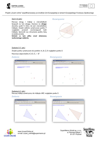 Projekt „Uczeń online” współfinansowany ze środków Unii Europejskiej w ramach Europejskiego Funduszu Społecznego
www.UczenOnline.pl
e-mail: uczen_online@supermemo.pl
SuperMemo World sp. z o.o.
ul. Romana Maya 1
61-371 Poznań
Zad 4 (4 pkt.)
Narysuj okrąg i trójkąt o wierzchołkach
lezących na tym okręgu. Zaznacz na okręgu
dowolny punkt P, który nie jest wierzchołkiem
trójkąta. Znajdź odbicia symetryczne punktu P
względem prostych zawierających boki
trójkąta. Sprawdź czy otrzymane punkty leżą
na jeden prostej.
Umieść w tym pliku zrzut ekranowy
wykonanego zadania.
Rozwiązanie
Zadanie 5 (1 pkt.)
Znajdź punkty symetryczne do punktów A, B, C, D względem punktu S
Nazwij je odpowiednio A', B', C', i D'
Zadanie Rozwiązanie
Zadanie 6 (1 pkt.)
Narysuj trójkąt symetryczny do trójkąta ABC względem punku S
Zadanie Rozwiązanie
 