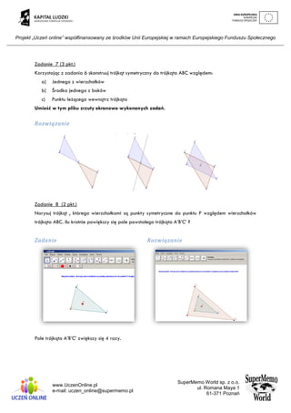Projekt „Uczeń online” współfinansowany ze środków Unii Europejskiej w ramach Europejskiego Funduszu Społecznego
www.UczenOnline.pl
e-mail: uczen_online@supermemo.pl
SuperMemo World sp. z o.o.
ul. Romana Maya 1
61-371 Poznań
Zadanie 7 (3 pkt.)
Korzystając z zadania 6 skonstruuj trójkąt symetryczny do trójkąta ABC względem:
a) Jednego z wierzchołków
b) Środka jednego z boków
c) Punktu leżącego wewnątrz trójkąta
Umieść w tym pliku zrzuty ekranowe wykonanych zadań.
Rozwiązanie
Zadanie 8 (2 pkt.)
Narysuj trójkąt , którego wierzchołkami są punkty symetryczne do punktu P względem wierzchołków
trójkąta ABC. Ilu krotnie powiększy się pole powstałego trójkąta A’B’C’ ?
Zadanie Rozwiązanie
Pole trójkąta A’B’C’ zwiększy się 4 razy.
 