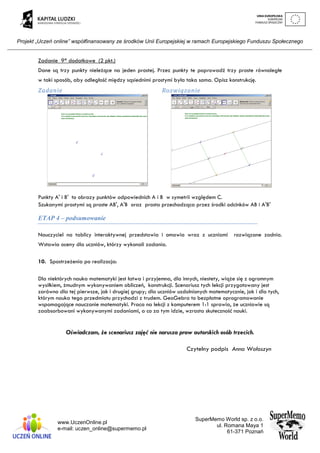 Projekt „Uczeń online” współfinansowany ze środków Unii Europejskiej w ramach Europejskiego Funduszu Społecznego
www.UczenOnline.pl
e-mail: uczen_online@supermemo.pl
SuperMemo World sp. z o.o.
ul. Romana Maya 1
61-371 Poznań
Zadanie 9* dodatkowe (2 pkt.)
Dane są trzy punkty nieleżące na jeden prostej. Przez punkty te poprowadź trzy proste równoległe
w taki sposób, aby odległość między sąsiednimi prostymi była taka sama. Opisz konstrukcję.
Zadanie Rozwiązanie
Punkty A' i B' to obrazy punktów odpowiednich A i B w symetrii względem C.
Szukanymi prostymi są proste AB', A'B oraz prosta przechodząca przez środki odcinków AB i A'B'
ETAP 4 – podsumowanie
Nauczyciel na tablicy interaktywnej przedstawia i omawia wraz z uczniami rozwiązane zadnia.
Wstawia oceny dla uczniów, którzy wykonali zadania.
10. Spostrzeżenia po realizacja:
Dla niektórych nauka matematyki jest łatwa i przyjemna, dla innych, niestety, wiąże się z ogromnym
wysiłkiem, żmudnym wykonywaniem obliczeń, konstrukcji. Scenariusz tych lekcji przygotowany jest
zarówno dla tej pierwsze, jak i drugiej grupy; dla uczniów uzdolnionych matematycznie, jak i dla tych,
którym nauka tego przedmiotu przychodzi z trudem. GeoGebra to bezpłatne oprogramowanie
wspomagające nauczanie matematyki. Praca na lekcji z komputerem 1:1 sprawia, że uczniowie są
zaabsorbowani wykonywanymi zadaniami, a co za tym idzie, wzrasta skuteczność nauki.
Oświadczam, że scenariusz zajęć nie narusza praw autorskich osób trzecich.
Czytelny podpis Anna Wołoszyn
 
