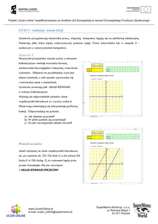 Projekt „Uczeń online” współfinansowany ze środków Unii Europejskiej w ramach Europejskiego Funduszu Społecznego
www.UczenOnline.pl
e-mail: uczen_online@supermemo.pl
SuperMemo World sp. z o.o.
ul. Romana Maya 1
61-371 Poznań
ETAP 2 - realizacja tematu lekcji
Uczniowie przygotowują stanowisko pracy, włączają komputery logują się na platformę edukacyjną.
Pobierają pliki, które będą wykorzystywać podczas zajęć. Praca indywidulna lub w zespole 2 -
osobowym z wykorzystaniem komputera.
Zadanie 1
Nauczyciel przypomina zasady pracy z arkuszem
kalkulacyjnym: metodę tworzenia formuły,
adresowanie bezwzględne i mieszane, wstawianie
wykresów. Objaśnia na przykładach, czym jest
obszar komórek, w jaki sposób wprowadza się
i zatwierdza dane w komórkach.
Uczniowie otwierają plik UKŁAD RÓWNAŃ
w arkuszu kalkulacyjnym.
Wpisują do odpowiednich adresów różne
współczynniki kierunkowe a i wyrazy wolne b.
Obserwują zmieniającą się interpretację graficzną
funkcji. Odpowiadają na pytania:
a) Jak ułożone są proste?
b) W jakim punkcie się przecinają?
c) Co jest rozwiązaniem układu równań?
Wnioski uczniów:
Jeżeli wpiszemy te same współczynniki kierunkowe
np. po wpisaniu do C5 i C6 liczb 2, a do adresy D5
liczby E 4 i D6 liczbę -3, to wykresem będą dwie
proste równoległe. Nie ma rozwiązań
– UKŁAD RÓWNAŃ SPRZECZNY
 