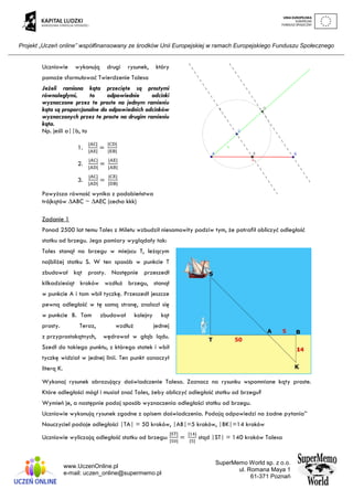 Projekt „Uczeń online” współfinansowany ze środków Unii Europejskiej w ramach Europejskiego Funduszu Społecznego
www.UczenOnline.pl
e-mail: uczen_online@supermemo.pl
SuperMemo World sp. z o.o.
ul. Romana Maya 1
61-371 Poznań
Uczniowie wykonują drugi rysunek, który
pomoże sformułować Twierdzenie Talesa
Jeżeli ramiona kąta przecięte są prostymi
równoległymi, to odpowiednie odcinki
wyznaczone przez te proste na jednym ramieniu
kąta są proporcjonalne do odpowiednich odcinków
wyznaczonych przez te proste na drugim ramieniu
kąta.
Np. jeśli a||b, to
1.
|AC|
|AE|
=
|CD|
|EB|
2.
|AC|
|AD|
=
|AE|
|AB|
3.
|AC|
|AD|
=
|CE|
|DB|
Powyższa równość wynika z podobieństwa
trójkątów ∆ABC ~ ∆AEC (cecha kkk)
Zadanie 1
Ponad 2500 lat temu Tales z Miletu wzbudził niesamowity podziw tym, że potrafił obliczyć odległość
statku od brzegu. Jego pomiary wyglądały tak:
Tales stanął na brzegu w miejscu T, leżącym
najbliżej statku S. W ten sposób w punkcie T
zbudował kąt prosty. Następnie przeszedł
kilkadziesiąt kroków wzdłuż brzegu, stanął
w punkcie A i tam wbił tyczkę. Przeszedł jeszcze
pewną odległość w tę samą stronę, znalazł się
w punkcie B. Tam zbudował kolejny kąt
prosty. Teraz, wzdłuż jednej
z przyprostokątnych, wędrował w głąb lądu.
Szedł do takiego punktu, z którego statek i wbił
tyczkę widział w jednej linii. Ten punkt oznaczył
literą K.
Wykonaj rysunek obrazujący doświadczenie Talesa. Zaznacz na rysunku wspomniane kąty proste.
Które odległości mógł i musiał znać Tales, żeby obliczyć odległość statku od brzegu?
Wymień je, a następnie podaj sposób wyznaczenia odległości statku od brzegu.
Uczniowie wykonują rysunek zgodne z opisem doświadczenia. Podają odpowiedzi na żadne pytania’’
Nauczyciel podaje odległości |TA| = 50 kroków, |AB|=5 kroków, |BK|=14 kroków
Uczniowie wyliczają odległość statku od brzegu:
|ST|
|50|
=
|14|
|5|
stąd |ST| = 140 kroków Talesa
 