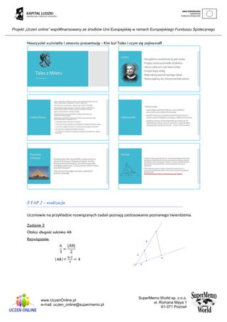 Projekt „Uczeń online” współfinansowany ze środków Unii Europejskiej w ramach Europejskiego Funduszu Społecznego
www.UczenOnline.pl
e-mail: uczen_online@supermemo.pl
SuperMemo World sp. z o.o.
ul. Romana Maya 1
61-371 Poznań
Nauczyciel wyświetla i omawia prezentację - Kim był Tales i czym się zajmował?
ETAP 2 – realizacja
Uczniowie na przykładzie rozwiązanych zadań poznają zastosowanie poznanego twierdzenia.
Zadanie 2
Oblicz długość odcinka AB
Rozwiązanie:
6
3
=
|AB|
2
|AB|=
6∗2
3
= 4
 