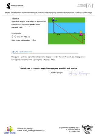 Projekt „Uczeń online” współfinansowany ze środków Unii Europejskiej w ramach Europejskiego Funduszu Społecznego
www.UczenOnline.pl
e-mail: uczen_online@supermemo.pl
SuperMemo World sp. z o.o.
ul. Romana Maya 1
61-371 Poznań
Zadanie 6
Ania i Ola stoją na przeciwnych brzegach rzeki.
Korzystając z danych na rysunku, oblicz
szerokość rzeki.
Rozwiązanie:
𝑋
20
=
5
8
stąd X = 12,5 [m]
Odp. Rzeka ma szerokość 12,5 m.
ETAP 3 – podsumowanie
Nauczyciel wspólnie z uczniami analizuje i omawia poprawność wykonanych zadań, powtarza poznane
twierdzenie oraz ciekawostki zapamiętane o Talesie z Miletu.
Oświadczam, że scenariusz zajęć nie narusza praw autorskich osób trzecich.
Czytelny podpis:
 