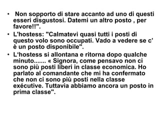   Non sopporto di stare accanto ad uno di questi esseri disgustosi. Datemi un altro posto , per favore!!".   L'hostess: "Calmatevi quasi tutti i posti di questo volo sono occupati. Vado a vedere se c’ è un posto disponibile".  L‘hostess si allontana e ritorna dopo qualche minuto....... « Signora, come pensavo non ci sono più posti liberi in classe economica. Ho  parlato al comandante che mi ha confermato che non ci sono più posti nella classe exécutive. Tuttavia abbiamo ancora un posto in prima classe".  