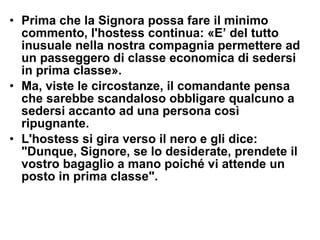 Prima che la Signora possa fare il minimo commento, l'hostess continua: «E’ del tutto inusuale nella nostra compagnia permettere ad un passeggero di classe economica di sedersi in prima classe».  Ma, viste le circostanze, il comandante pensa che sarebbe scandaloso obbligare qualcuno a sedersi accanto ad una persona così ripugnante.  L'hostess si gira verso il nero e gli dice: "Dunque, Signore, se lo desiderate, prendete il vostro bagaglio a mano poiché vi attende un posto in prima classe".   