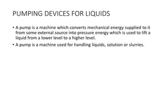 PUMPING DEVICES FOR LIQUIDS
• A pump is a machine which converts mechanical energy supplied to it
from some external source into pressure energy which is used to lift a
liquid from a lower level to a higher level.
• A pump is a machine used for handling liquids, solution or slurries.
 