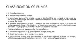 CLASSIFICATION OF PUMPS
• 1. Centrifugal pumps.
• 2. Positive displacement pumps.
• In centrifugal pumps, the kinetic energy of the liquid to be pumped is increased by
the action of centrifugal force and is then converted into pressure energy that is needed
to pump the liquid.
• In positive displacement pumps, a definite or fixed quantity of liquid is pumped in
every revolution. Since a fixed quantity of liquid is pumped after each revolution they can
develop a very high pressure if the delivery valve or line is closed.
• Positive displacement pumps are further classified as :
• 1. Reciprocating pumps, e.g., piston pump, plunger pump, etc.
• 2. Rotary pumps, e.g., gear pump, mono pump
• In reciprocating pumps, the displacement is by reciprocation of a piston or plunger,
while in rotary pumps, the displacement is by rotary action of a gear or vane.
 