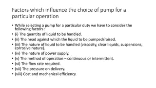 Factors which influence the choice of pump for a
particular operation
• While selecting a pump for a particular duty we have to consider the
following factors :
• (i) The quantity of liquid to be handled.
• (ii) The head against which the liquid to be pumped/raised.
• (iii) The nature of liquid to be handled (viscosity, clear liquids, suspensions,
corrosive nature).
• (iv) The nature of power supply.
• (v) The method of operation – continuous or intermittent.
• (vi) The flow rate required.
• (vii) The pressure on delivery.
• (viii) Cost and mechanical efficiency
 