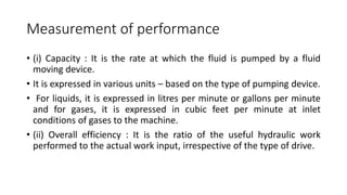 Measurement of performance
• (i) Capacity : It is the rate at which the fluid is pumped by a fluid
moving device.
• It is expressed in various units – based on the type of pumping device.
• For liquids, it is expressed in litres per minute or gallons per minute
and for gases, it is expressed in cubic feet per minute at inlet
conditions of gases to the machine.
• (ii) Overall efficiency : It is the ratio of the useful hydraulic work
performed to the actual work input, irrespective of the type of drive.
 