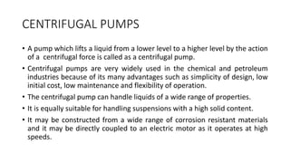 CENTRIFUGAL PUMPS
• A pump which lifts a liquid from a lower level to a higher level by the action
of a centrifugal force is called as a centrifugal pump.
• Centrifugal pumps are very widely used in the chemical and petroleum
industries because of its many advantages such as simplicity of design, low
initial cost, low maintenance and flexibility of operation.
• The centrifugal pump can handle liquids of a wide range of properties.
• It is equally suitable for handling suspensions with a high solid content.
• It may be constructed from a wide range of corrosion resistant materials
and it may be directly coupled to an electric motor as it operates at high
speeds.
 