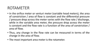 ROTAMETER
• In the orifice meter or venturi meter (variable head meters), the area
of constriction / area of flow is constant and the differential pressure
/ pressure drop across the meter varies with the flow rate / discharge,
while in the variable area meter, the pressure drop across the meter
is constant and the flow rate is a function of the area of constriction /
area of flow.
• Thus, any change in the flow rate can be measured in terms of the
change in the area of flow.
• The most important area meter is the rotameter.
 