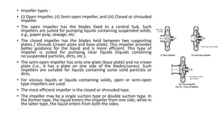 • Impeller types :
• (i) Open impeller, (ii) Semi-open impeller, and (iii) Closed or shrouded
impeller.
• The open impeller has the blades fixed to a central hub. Such
impellers are suited for pumping liquids containing suspended solids,
e.g., paper pulp, sewage, etc.
• The closed impeller has the blades held between two supporting
plates / shrouds (crown plate and base plate). This impeller provides
better guidance for the liquid and is more efficient. This type of
impeller is suited for pumping clear liquids (liquids containing
no suspended particles, dirts, etc.).
• The semi-open impeller has only one plate (base plate) and no crown
plate (i.e., it has a plate on one side of the blades/vanes). Such
impellers are suitable for liquids containing some solid particles or
dirts.
• For viscous liquids or liquids containing solids, open or semi-open
type impellers are used.
• The most efficient impeller is the closed or shrouded type.
• The impeller may be a single suction type or double suction type. In
the former type, the liquid enters the impeller from one side; while in
the latter type, the liquid enters from both the sides.
 