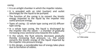 casing
• It is an airtight chamber in which the impeller rotates.
• It is provided with an inlet (suction) and outlet
(discharge) for the liquid to be pumped.
• The function of the casing is to convert the kinetic
energy imparted to the liquid by the impeller into
useful pressure energy.
• Types of casing : (i) volute type casing and (ii) diffuser
type casing.
• In a volute type casing, the liquid is discharged by
the impeller into the volute – a chamber of gradually
increasing cross-sectional area towards the outlet .
• In the volute, the fluid velocity decreases gradually
thereby increasing fluid pressure, i.e., the volute
converts the kinetic energy of the liquid imparted by
the impeller into pressure energy.
• In this design, a considerable loss of energy takes place
due to formation of eddies.
 