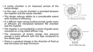 • A vortex chamber is an improved version of the
volute design.
• In this case, a circular chamber is provided between
the impeller and the volute chamber
• This design reduces eddies to a considerable extent
with increase in efficiency.
• In a diffuser type casing (turbine pump), guide vanes
or diffusers are interposed between the chamber
and the impeller.
• The impeller is surrounded by a series of guide vanes
mounted on a ring called diffuser ring.
• The conversion of kinetic energy into pressure
energy is more efficient with this type compared to
the volute type.
• There is a gradual change in the direction of fluid so
that the losses are kept minimum.
 
