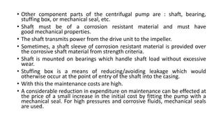 • Other component parts of the centrifugal pump are : shaft, bearing,
stuffing box, or mechanical seal, etc.
• Shaft must be of a corrosion resistant material and must have
good mechanical properties.
• The shaft transmits power from the drive unit to the impeller.
• Sometimes, a shaft sleeve of corrosion resistant material is provided over
the corrosive shaft material from strength criteria.
• Shaft is mounted on bearings which handle shaft load without excessive
wear.
• Stuffing box is a means of reducing/avoiding leakage which would
otherwise occur at the point of entry of the shaft into the casing.
• With this the maintenance costs are high.
• A considerable reduction in expenditure on maintenance can be effected at
the price of a small increase in the initial cost by fitting the pump with a
mechanical seal. For high pressures and corrosive fluids, mechanical seals
are used.
 