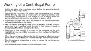 Working of a Centrifugal Pump
• In the operation of a centrifugal pump before the pump is started,
priming of the pump is done.
• In the priming operation, the suction pipe, pump casing, and portion
of the delivery pipe upto a delivery valve are completely filled with
the liquid to be pumped so that all the air, gas or vapour from this
portion of the pump is expelled out and no air pocket is left.
• In presence of even very small air pocket in any of these portions,
pump will not discharge the liquid.
• The need to do priming of pump is due to the fact that the pressure
generated by a centrifugal pump impeller is directly proportional to
the density of fluid that is in contact with it.
• Therefore, if the impeller is rotated in the presence of air, only
negligible pressure would be produced and thus no liquid will be lifted
by the pump.
• After the pump is primed properly, the delivery valve is kept close and
power from an outside source (electric motor) is applied to the shaft.
• The delivery valve is kept close in order to reduce the starting torque
for the motor.
• The impeller then rotates within the stationary casing.
 