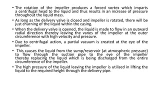 • The rotation of the impeller produces a forced vortex which imparts
a centrifugal head to the liquid and thus results in an increase of pressure
throughout the liquid mass.
• As long as the delivery valve is closed and impeller is rotated, there will be
just churning of the liquid within the casing.
• When the delivery valve is opened, the liquid is made to flow in an outward
radial direction thereby leaving the vanes of the impeller at the outer
circumference with high velocity and pressure.
• Due to centrifugal action, a partial vacuum is created at the eye of the
impeller.
• This causes the liquid from the sump/reservoir (at atmospheric pressure)
to flow through the suction pipe to the eye of the impeller
thereby replacing the liquid which is being discharged from the entire
circumference of the impeller.
• The high pressure of the liquid leaving the impeller is utilised in lifting the
liquid to the required height through the delivery pipe.
 