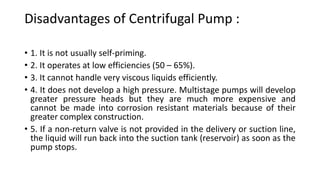 Disadvantages of Centrifugal Pump :
• 1. It is not usually self-priming.
• 2. It operates at low efficiencies (50 – 65%).
• 3. It cannot handle very viscous liquids efficiently.
• 4. It does not develop a high pressure. Multistage pumps will develop
greater pressure heads but they are much more expensive and
cannot be made into corrosion resistant materials because of their
greater complex construction.
• 5. If a non-return valve is not provided in the delivery or suction line,
the liquid will run back into the suction tank (reservoir) as soon as the
pump stops.
 