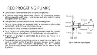 RECIPROCATING PUMPS
• Construction / Components of a Reciprocating Pump :
• A reciprocating pump essentially consists of a piston or plunger
which moves to and fro i.e., reciprocates back and forth in a close
fitting stationary cylinder.
• The cylinder is connected to suction and delivery pipes.
• Each of these pipes are provided with a non-return valve called
suction valve and delivery valve respectively.
• A non-return valve permits unidirectional flow.
• Thus, the suction valve allows the liquids only to enter the cylinder
and the delivery valve allows only its discharge from the cylinder.
• A piston or plunger is connected to a crank by means of a
connecting rod.
• The crank is rotated by a driving engine or electric motor. When the
crank is rotated by the drive, the piston or plunger moves to and
fro (forward and backward movement) in the cylinder.
The reciprocating pumps are provided with an air vessel at the
discharge
 