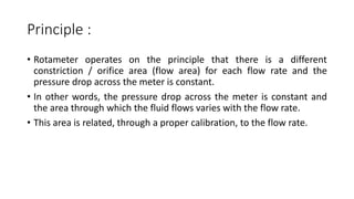 Principle :
• Rotameter operates on the principle that there is a different
constriction / orifice area (flow area) for each flow rate and the
pressure drop across the meter is constant.
• In other words, the pressure drop across the meter is constant and
the area through which the fluid flows varies with the flow rate.
• This area is related, through a proper calibration, to the flow rate.
 