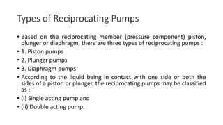 Types of Reciprocating Pumps
• Based on the reciprocating member (pressure component) piston,
plunger or diaphragm, there are three types of reciprocating pumps :
• 1. Piston pumps
• 2. Plunger pumps
• 3. Diaphragm pumps
• According to the liquid being in contact with one side or both the
sides of a piston or plunger, the reciprocating pumps may be classified
as :
• (i) Single acting pump and
• (ii) Double acting pump.
 