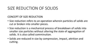 SIZE REDUCTION OF SOLIDS
CONCEPT OF SIZE REDUCTION
• Size reduction refers to an operation wherein particles of solids are
cut or broken into smaller pieces.
• Size reduction is a mechanical process of breakdown of solids into
smaller size particles without altering the state of aggregation of
solids. It is also called comminution.
• Solids are reduced in size by compression, impact, attrition and
cutting.
 