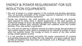 ENERGY & POWER REQUIREMENT FOR SIZE
REDUCTION EQUIPMENTS
• The cost of power is a major expense in the crushing and grinding operations.
Thus, an accurate estimation of the energy required is important in the design
and selection of size reduction equipment.
• During size reduction, the solid particles are first distorted and strained,
work required to strain them is stored temporarily in the solid particles as
mechanical energy of stress. By applying additional force, the stressed particles
are distorted beyond their ultimate strength and suddenly break into smaller
particles. Thus, new surface is generated.
• As a unit area of solid has a definite amount of surface energy, the generation of
new surface requires work, which is provided by the release of energy of stress
when the particles break. The energy of stress in excess of the new surface
energy created appears as heat.
• It is not possible to estimate accurately the power requirement of crushing
and grinding equipments to effect the size reduction of a given material, but a
number of empirical laws have been put forward, such as Rittinger's law, Kick's
law and Bond's law.
 