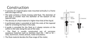 Construction
• It consists of a tapered glass tube mounted vertically in a frame
with the large end up.
• The tube contains a freely moving solid float. The diameter of
the float is smaller than the diameter of the bottom of the
tapered tube.
• The density of a float material is higher than that of the liquid.
• A perforated plate is provided at both the ends of the tapered
tube for arresting the float in the tube.
• A guide is provided for the float so it always remains at the
centre in the tube along the axis of the tube.
• The float is usually constructed out of corrosion
resistance materials such as stainless steel (SS – 304 or SS –
316), aluminium, monel, bronze, nickel and plastics.
• The float material decides the flow range of the meter.
 