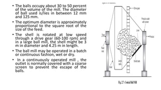 • The balls occupy about 30 to 50 percent
of the volume of the mill. The diameter
of ball used is/lies in between 12 mm
and 125 mm.
• The optimum diameter is approximately
proportional to the square root of the
size of the feed.
• The shell is rotated at low speed
through a drive gear (60-100 rpm) and
in a large ball mill, the shell might be 3
m in diameter and 4.25 m in length.
• The ball mill may be operated in a batch
or continuous fashion, wet or dry.
• In a continuously operated mill , the
outlet is normally covered with a coarse
screen to prevent the escape of the
balls.
 