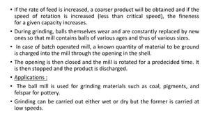 • If the rate of feed is increased, a coarser product will be obtained and if the
speed of rotation is increased (less than critical speed), the fineness
for a given capacity increases.
• During grinding, balls themselves wear and are constantly replaced by new
ones so that mill contains balls of various ages and thus of various sizes.
• In case of batch operated mill, a known quantity of material to be ground
is charged into the mill through the opening in the shell.
• The opening is then closed and the mill is rotated for a predecided time. It
is then stopped and the product is discharged.
• Applications :
• The ball mill is used for grinding materials such as coal, pigments, and
felspar for pottery.
• Grinding can be carried out either wet or dry but the former is carried at
low speeds.
 