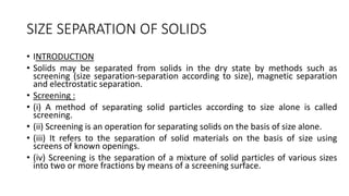 SIZE SEPARATION OF SOLIDS
• INTRODUCTION
• Solids may be separated from solids in the dry state by methods such as
screening (size separation-separation according to size), magnetic separation
and electrostatic separation.
• Screening :
• (i) A method of separating solid particles according to size alone is called
screening.
• (ii) Screening is an operation for separating solids on the basis of size alone.
• (iii) It refers to the separation of solid materials on the basis of size using
screens of known openings.
• (iv) Screening is the separation of a mixture of solid particles of various sizes
into two or more fractions by means of a screening surface.
 