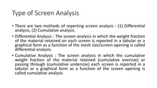 Type of Screen Analysis
• There are two methods of reporting screen analysis : (1) Differential
analysis, (2) Cumulative analysis.
• Differential Analysis : The screen analysis in which the weight fraction
of the material retained on each screen is reported in a tabular or a
graphical form as a function of the mesh size/screen opening is called
differential analysis.
• Cumulative Analysis : The screen analysis in which the cumulative
weight fraction of the material retained (cumulative oversize) or
passing through (cumulative undersize) each screen is reported in a
tabular or a graphical form as a function of the screen opening is
called cumulative analysis
 
