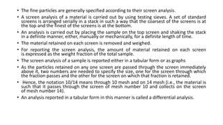 • The fine particles are generally specified according to their screen analysis.
• A screen analysis of a material is carried out by using testing sieves. A set of standard
screens is arranged serially in a stack in such a way that the coarsest of the screens is at
the top and the finest of the screens is at the bottom.
• An analysis is carried out by placing the sample on the top screen and shaking the stack
in a definite manner, either, manually or mechanically, for a definite length of time.
• The material retained on each screen is removed and weighed.
• For reporting the screen analysis, the amount of material retained on each screen
is expressed as the weight fraction of the total sample.
• The screen analysis of a sample is reported either in a tabular form or as graphs
• As the particles retained on any one screen are passed through the screen immediately
above it, two numbers are needed to specify the size, one for the screen through which
the fraction passes and the other for the screen on which that fraction is retained.
• Hence, the notation 10/14 means through 10 mesh and on 14 mesh (i.e., the material is
such that it passes through the screen of mesh number 10 and collects on the screen
of mesh number 14).
• An analysis reported in a tabular form in this manner is called a differential analysis.
 