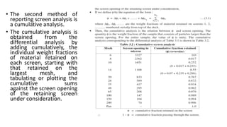 • The second method of
reporting screen analysis is
a cumulative analysis.
• The cumulative analysis is
obtained from the
differential analysis by
adding cumulatively, the
individual weight fractions
of material retained on
each screen, starting with
that retained on the
largest mesh, and
tabulating or plotting the
cumulative sums
against the screen opening
of the retaining screen
under consideration.
 