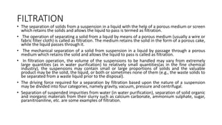 FILTRATION
• The separation of solids from a suspension in a liquid with the help of a porous medium or screen
which retains the solids and allows the liquid to pass is termed as filtration.
• The operation of separating a solid from a liquid by means of a porous medium (usually a wire or
fabric filter cloth) is called as filtration. The medium retains the solid in the form of a porous cake,
while the liquid passes through it.
• The mechanical separation of a solid from suspension in a liquid by passage through a porous
medium which retains the solid and allows the liquid to pass is called as filtration.
• In filtration operation, the volume of the suspensions to be handled may vary from extremely
large quantities (as in water purification) to relatively small quantities(as in the fine chemical
industry), the suspensions may contain small or large proportions of solids and the valuable
product may be the solid, the liquid, or both or sometimes none of them (e.g., the waste solids to
be separated from a waste liquid prior to the disposal).
• The driving force required for a separation by filtration based upon the nature of a suspension
may be divided into four categories, namely gravity, vacuum, pressure and centrifugal.
• Separation of suspended impurities from water (in water purification), separation of solid organic
and inorganic materials from their slurry such as calcium carbonate, ammonium sulphate, sugar,
paranitroaniline, etc. are some examples of filtration.
 