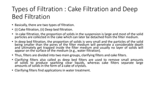 Types of Filtration : Cake Filtration and Deep
Bed Filtration
• Basically, there are two types of filtration.
• (i) Cake filtration, (ii) Deep bed filtration.
• In cake filtration, the proportion of solids in the suspension is large and most of the solid
particles are collected in the cake which can later be detached from the filter medium.
• In deep bed filtration, the proportion of solids is very small and the particles of the solid
being smaller than the pores of the filter medium will penetrate a considerable depth
and ultimately get trapped inside the filter medium and usually no layer of solids will
appear on the surface of the medium (e.g., water filtration).
• Thus, filters are divided into two main groups, clarifying filters and cake filters.
• Clarifying filters also called as deep bed filters are used to remove small amounts
of solids to produce sparkling clear liquids, whereas cake filters separate large
amounts of solids in the form of a cake of crystals.
• Clarifying filters find applications in water treatment.
 
